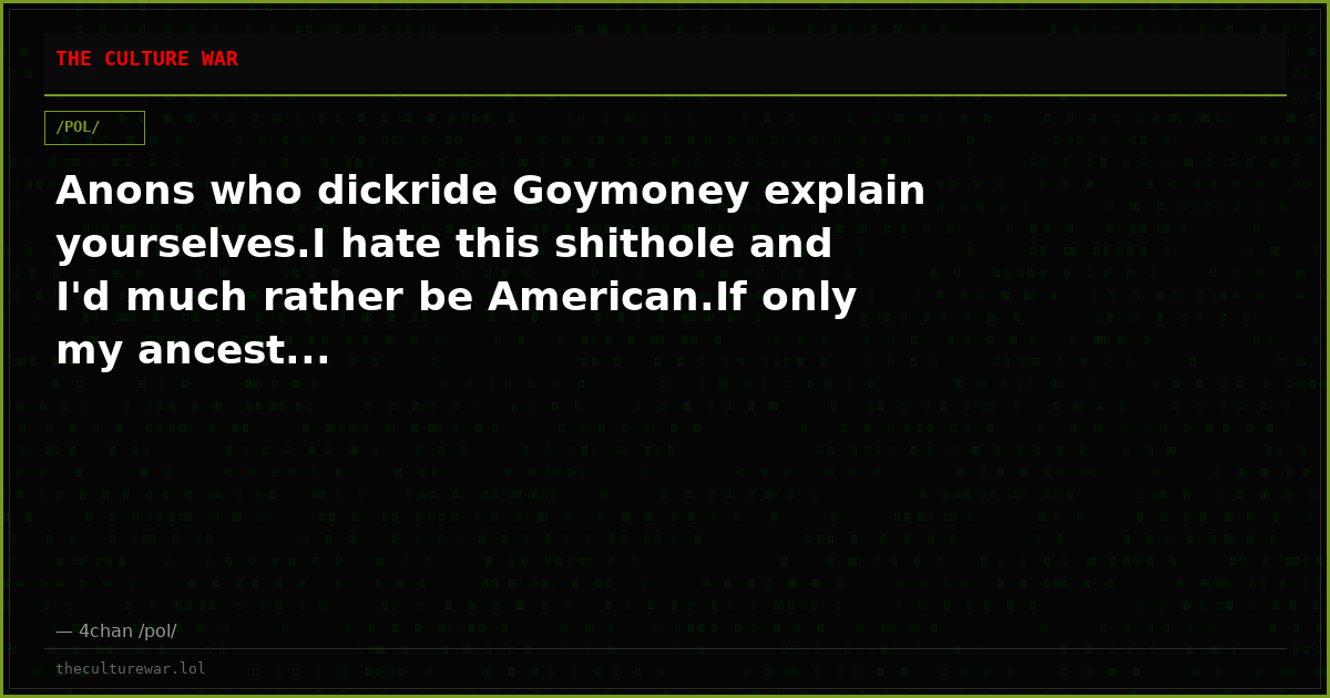 Anons who dickride Goymoney explain yourselves.I hate this shithole and I'd much rather be American.If only my ancest...