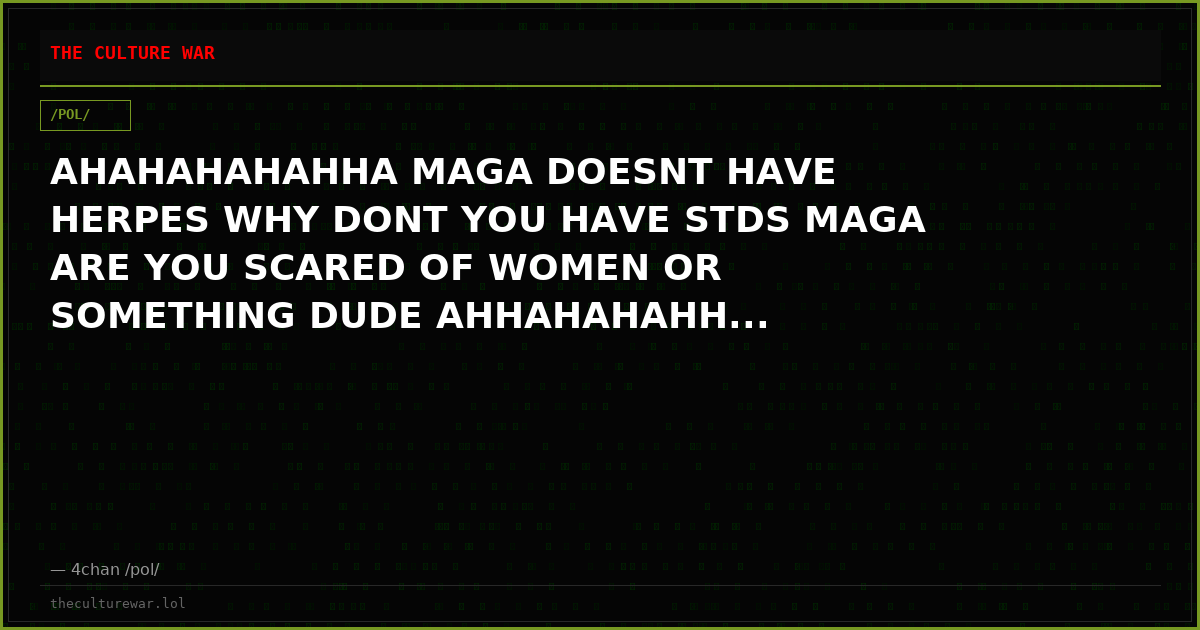 AHAHAHAHAHHA MAGA DOESNT HAVE HERPES WHY DONT YOU HAVE STDS MAGA ARE YOU SCARED OF WOMEN OR SOMETHING DUDE AHHAHAHAHH...