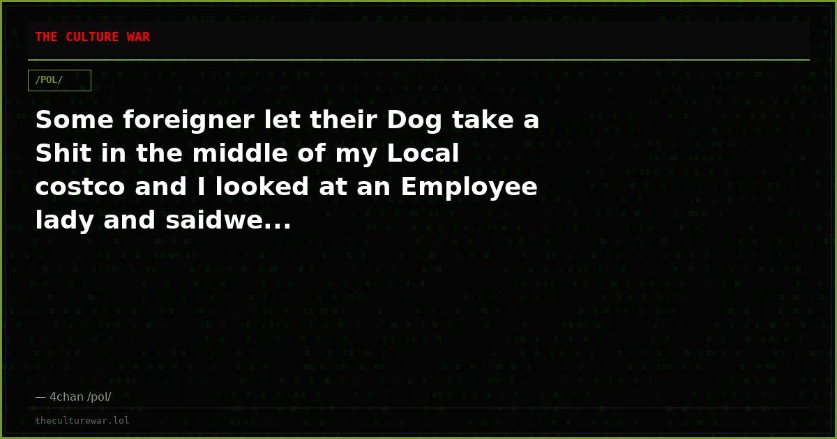 Some foreigner let their Dog take a Shit in the middle of my Local costco and I looked at an Employee lady and saidwe...