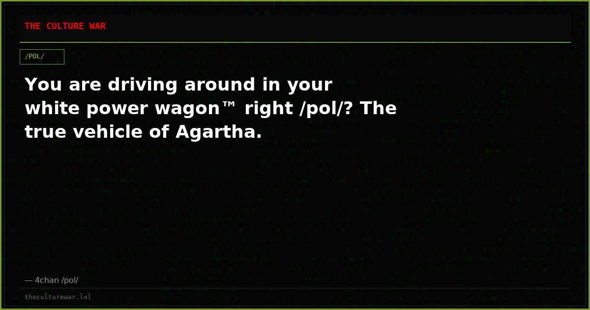 You are driving around in your white power wagon™ right /pol/? The true vehicle of Agartha.