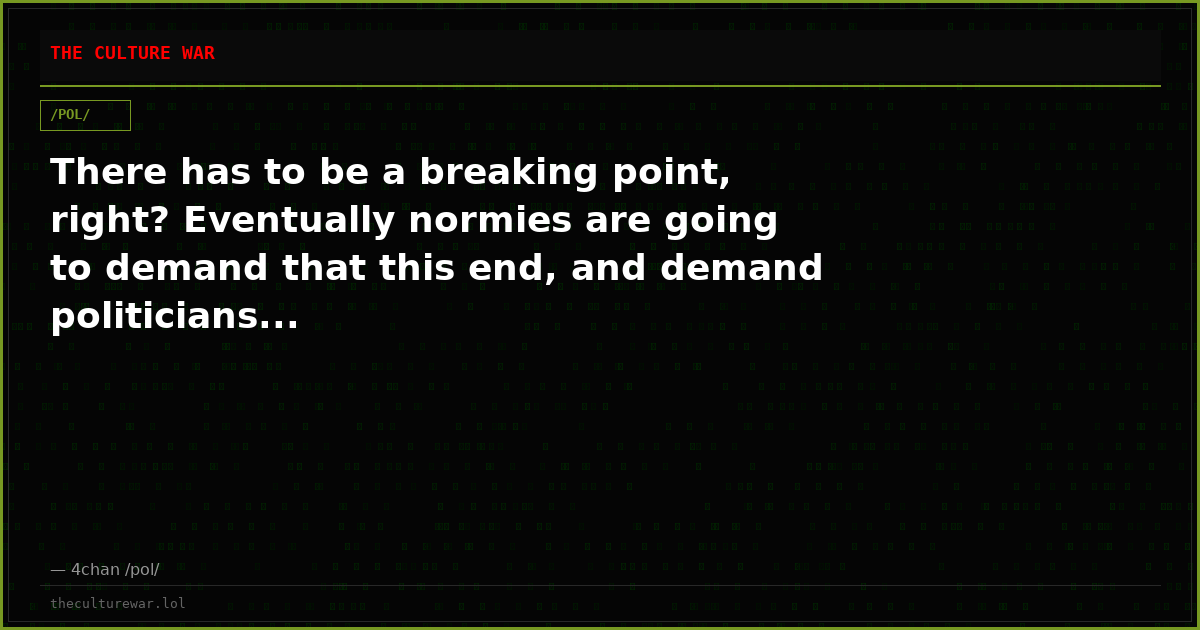 There has to be a breaking point, right? Eventually normies are going to demand that this end, and demand politicians...