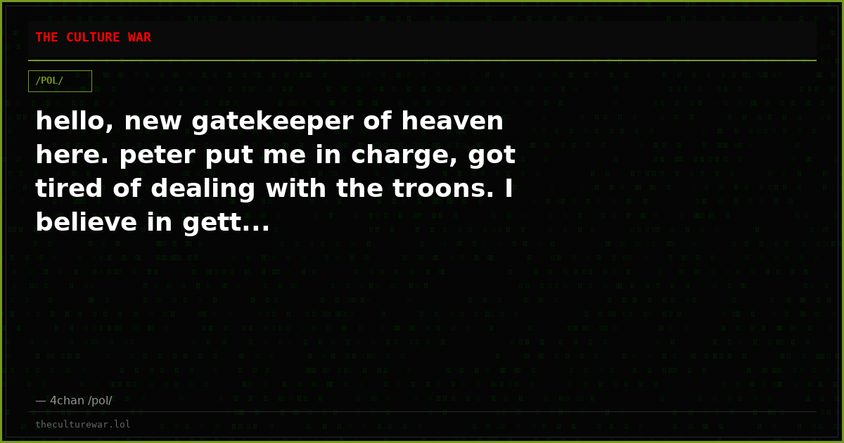 hello, new gatekeeper of heaven here. peter put me in charge, got tired of dealing with the troons. I believe in gett...