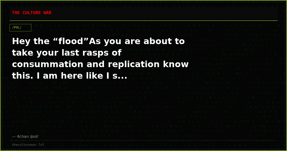 Hey the “flood”As you are about to take your last rasps of consummation and replication know this. I am here like I s...