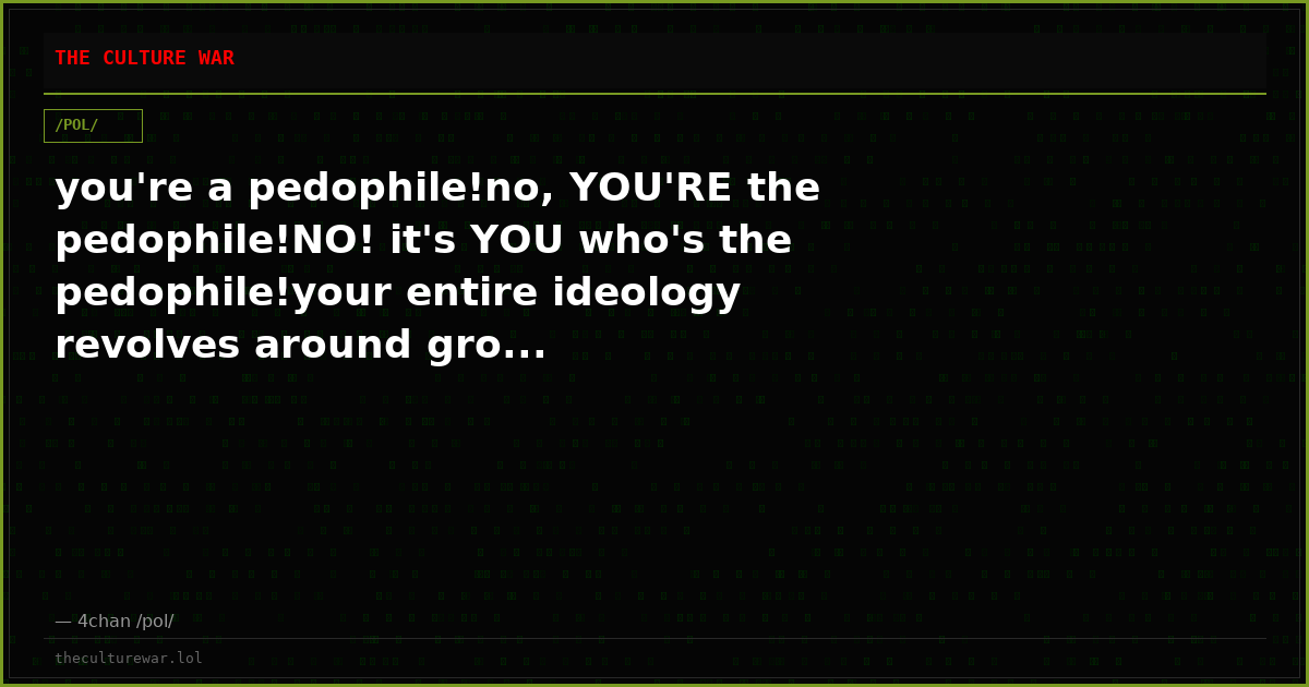 you're a pedophile!no, YOU'RE the pedophile!NO! it's YOU who's the pedophile!your entire ideology revolves around gro...