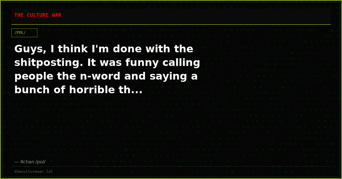 Guys, I think I'm done with the shitposting. It was funny calling people the n-word and saying a bunch of horrible th...