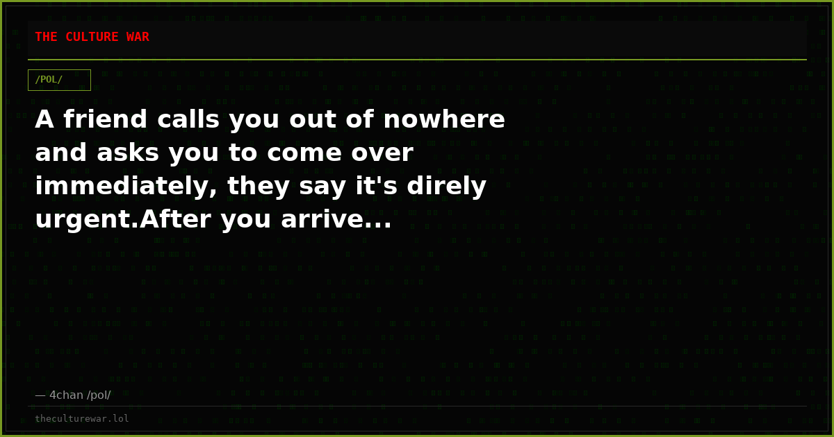 A friend calls you out of nowhere and asks you to come over immediately, they say it's direly urgent.After you arrive...