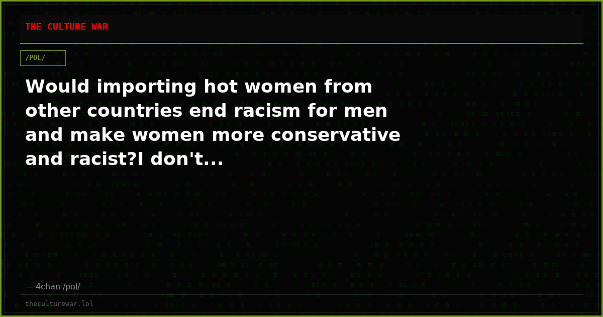Would importing hot women from other countries end racism for men and make women more conservative and racist?I don't...