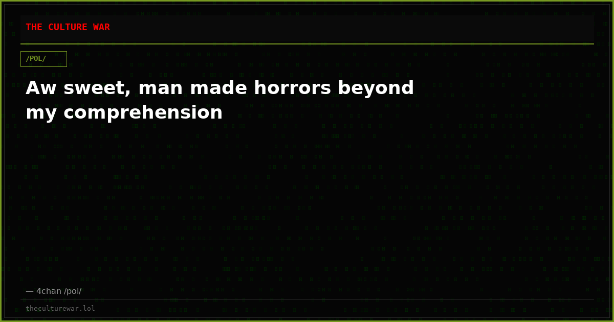 Aw sweet, man made horrors beyond my comprehension