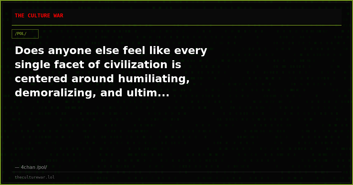 Does anyone else feel like every single facet of civilization is centered around humiliating, demoralizing, and ultim...