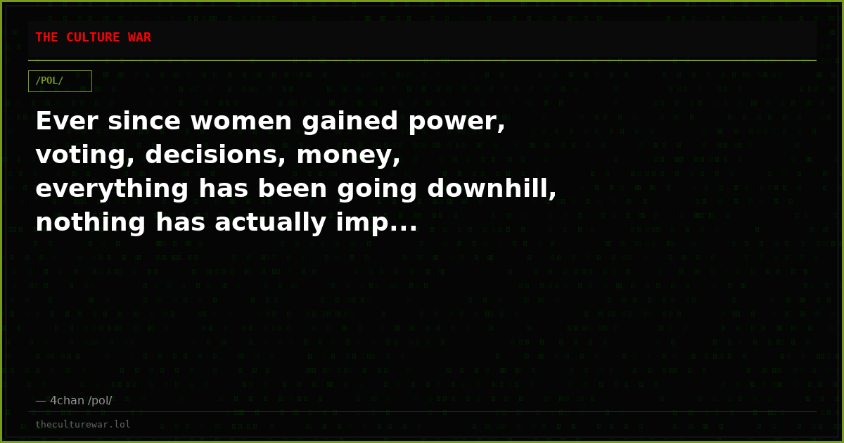 Ever since women gained power, voting, decisions, money, everything has been going downhill, nothing has actually imp...