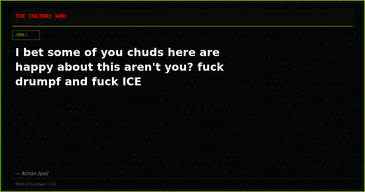 I bet some of you chuds here are happy about this aren't you? fuck drumpf and fuck ICE