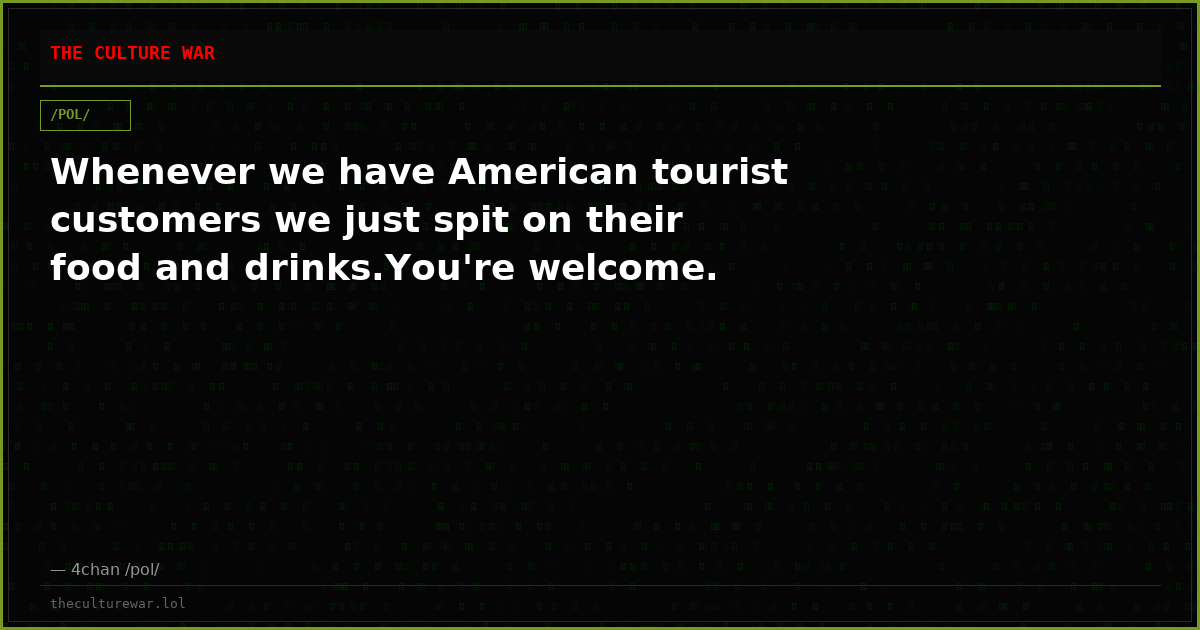 Whenever we have American tourist customers we just spit on their food and drinks.You're welcome.