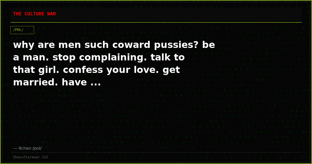 why are men such coward pussies? be a man. stop complaining. talk to that girl. confess your love. get married. have ...