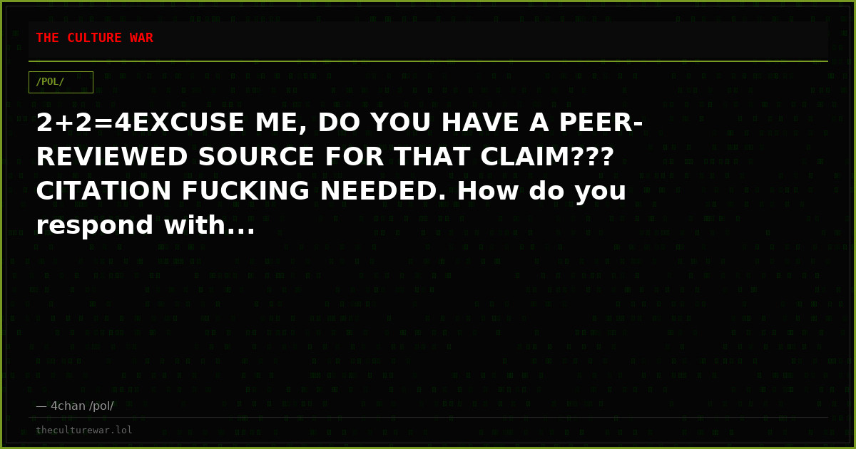 2+2=4EXCUSE ME, DO YOU HAVE A PEER-REVIEWED SOURCE FOR THAT CLAIM??? CITATION FUCKING NEEDED. How do you respond with...