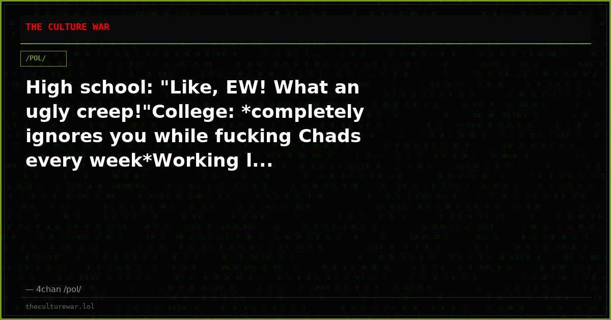 High school: "Like, EW! What an ugly creep!"College: *completely ignores you while fucking Chads every week*Working l...