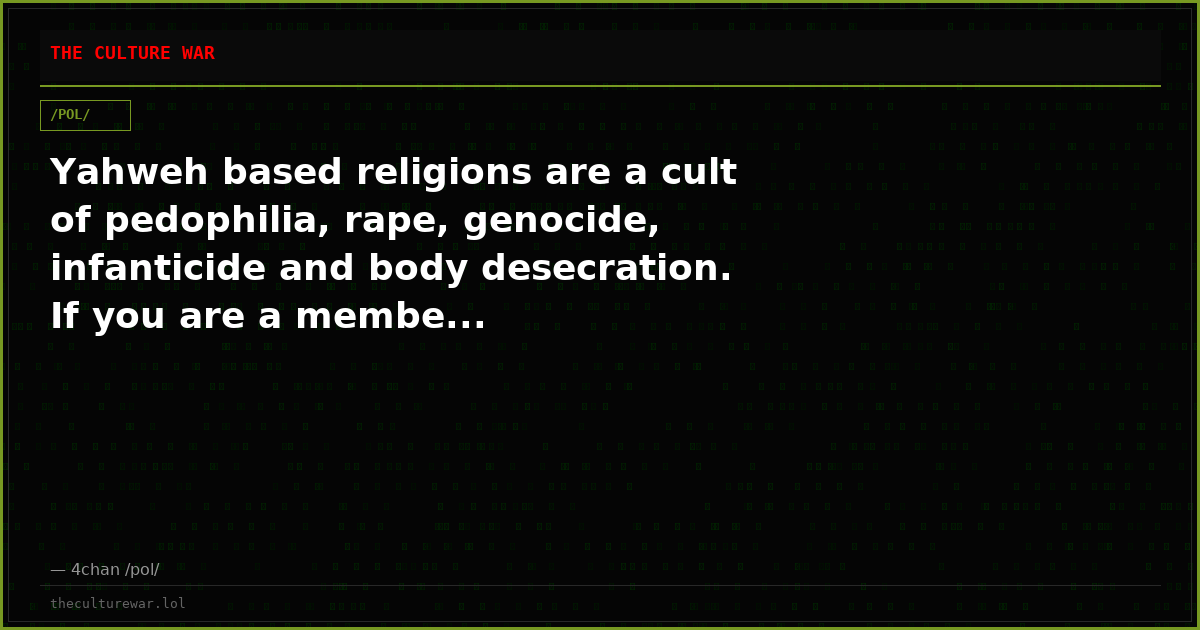 Yahweh based religions are a cult of pedophilia, rape, genocide, infanticide and body desecration. If you are a membe...