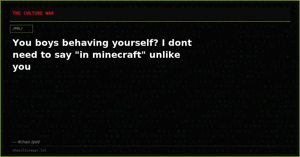 You boys behaving yourself? I dont need to say "in minecraft" unlike you