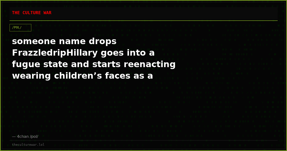 someone name drops FrazzledripHillary goes into a fugue state and starts reenacting wearing children’s faces as a mas...