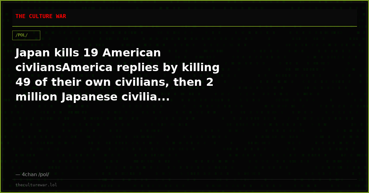 Japan kills 19 American civliansAmerica replies by killing 49 of their own civilians, then 2 million Japanese civilia...