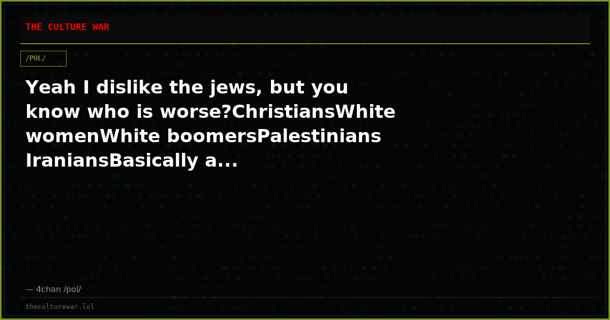 Yeah I dislike the jews, but you know who is worse?ChristiansWhite womenWhite boomersPalestinians IraniansBasically a...