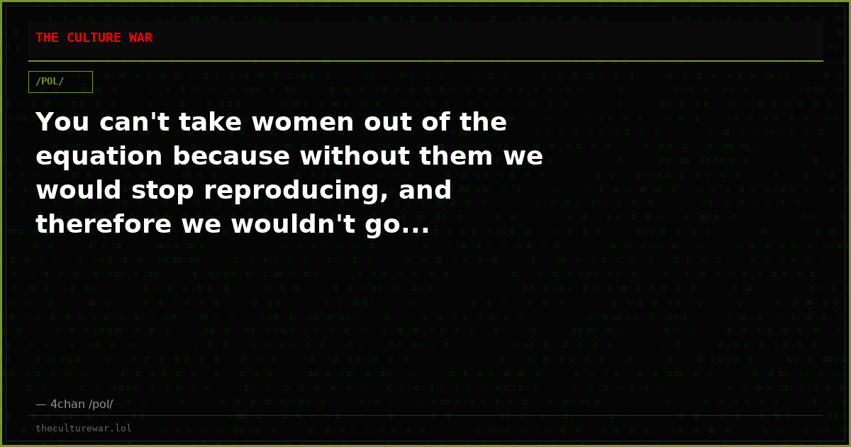 You can't take women out of the equation because without them we would stop reproducing, and therefore we wouldn't go...