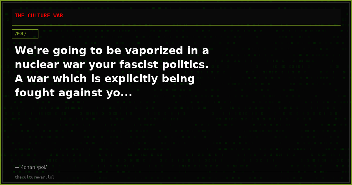 We're going to be vaporized in a nuclear war your fascist politics. A war which is explicitly being fought against yo...
