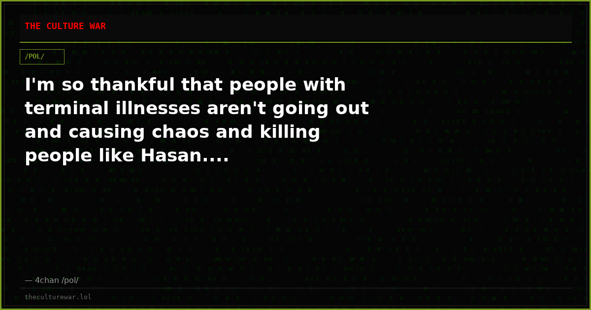 I'm so thankful that people with terminal illnesses aren't going out and causing chaos and killing people like Hasan....