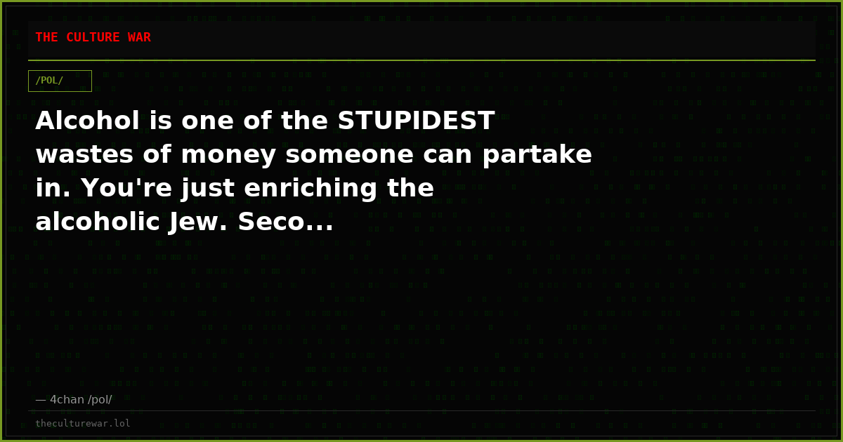 Alcohol is one of the STUPIDEST wastes of money someone can partake in. You're just enriching the alcoholic Jew. Seco...
