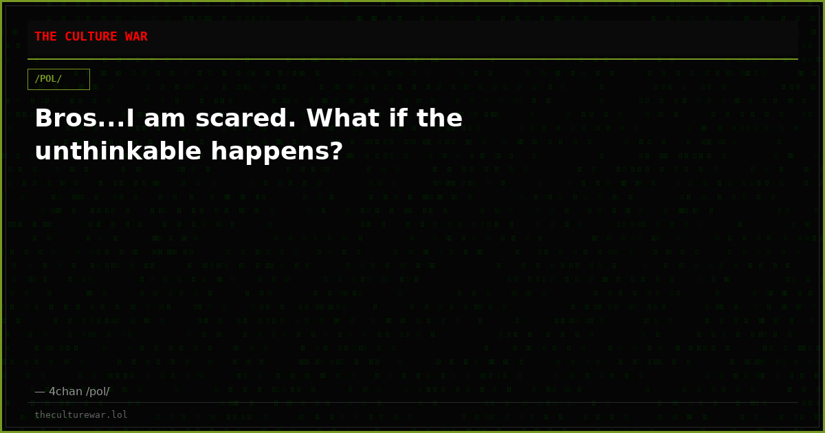 Bros...I am scared. What if the unthinkable happens?