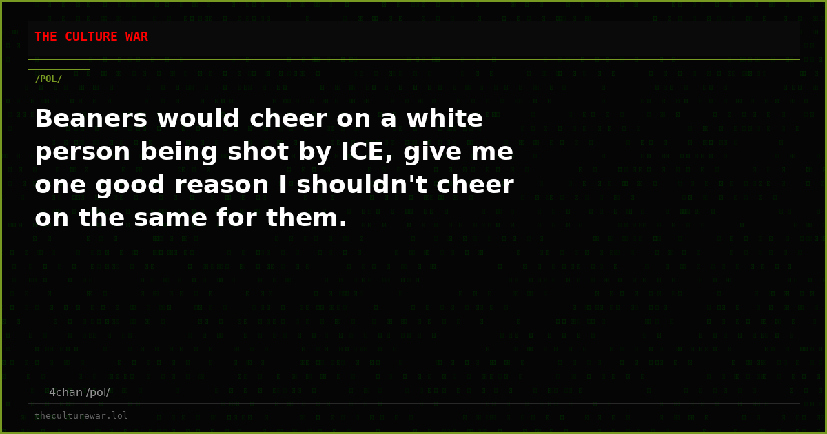 Beaners would cheer on a white person being shot by ICE, give me one good reason I shouldn't cheer on the same for them.
