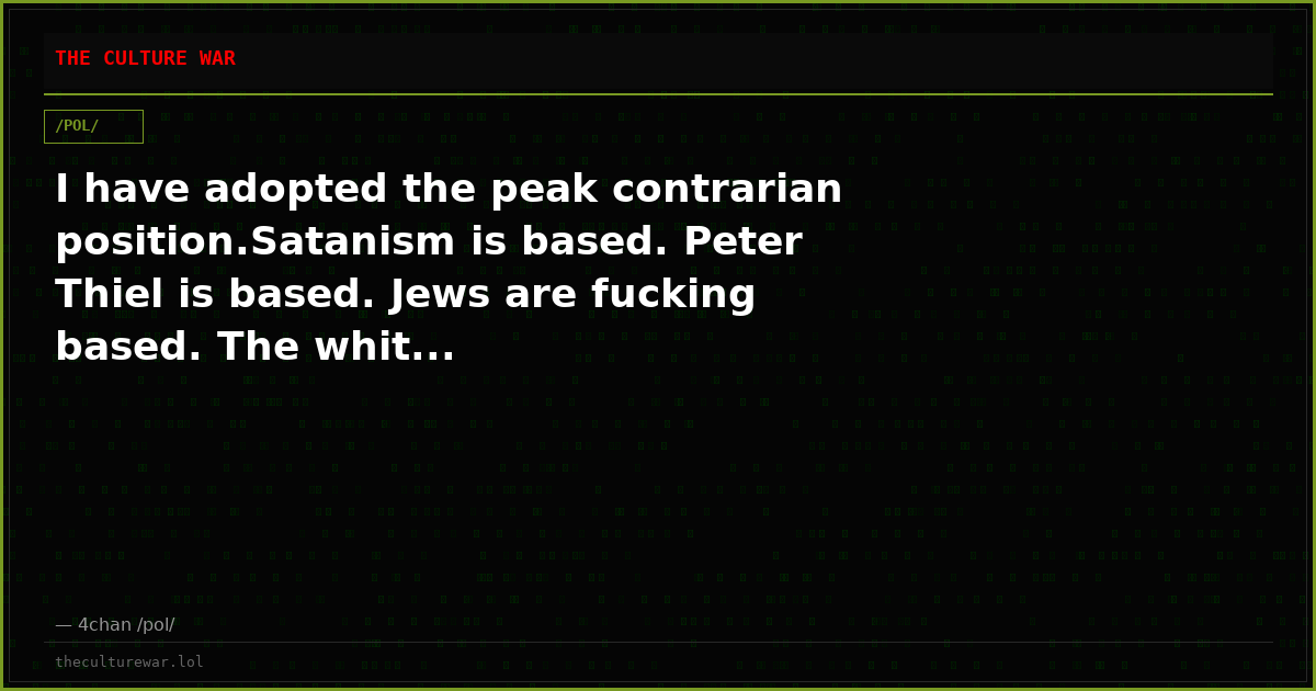 I have adopted the peak contrarian position.Satanism is based. Peter Thiel is based. Jews are fucking based. The whit...