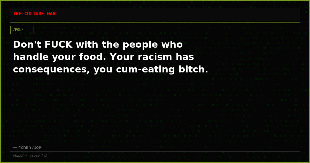 Don't FUCK with the people who handle your food. Your racism has consequences, you cum-eating bitch.
