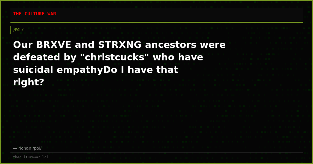 Our BRXVE and STRXNG ancestors were defeated by "christcucks" who have suicidal empathyDo I have that right?