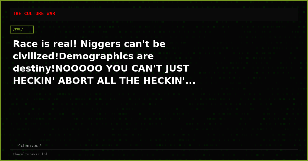 Race is real! Niggers can't be civilized!Demographics are destiny!NOOOOO YOU CAN'T JUST HECKIN' ABORT ALL THE HECKIN'...