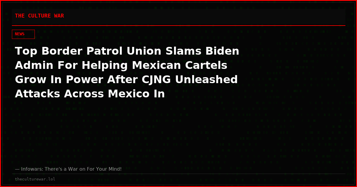 Top Border Patrol Union Slams Biden Admin For Helping Mexican Cartels Grow In Power After CJNG Unleashed Attacks Across Mexico In Retaliation For Leader’s Death