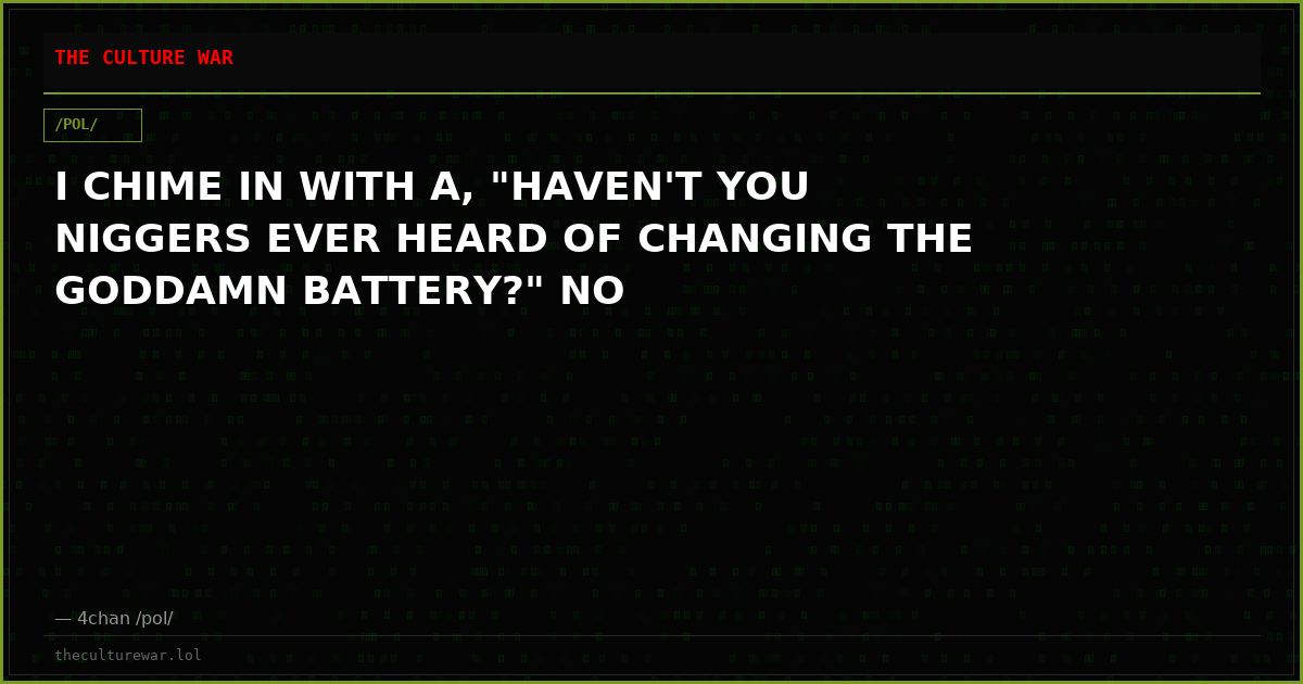 I CHIME IN WITH A, "HAVEN'T YOU NIGGERS EVER HEARD OF CHANGING THE GODDAMN BATTERY?" NO