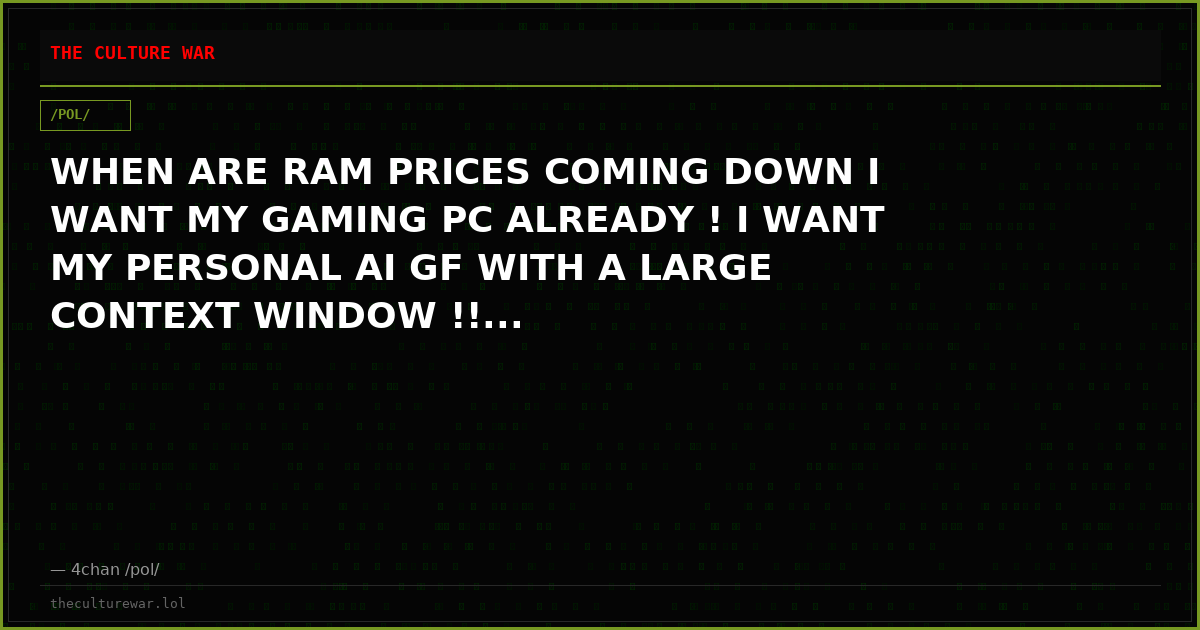 WHEN ARE RAM PRICES COMING DOWN I WANT MY GAMING PC ALREADY ! I WANT MY PERSONAL AI GF WITH A LARGE CONTEXT WINDOW !!...