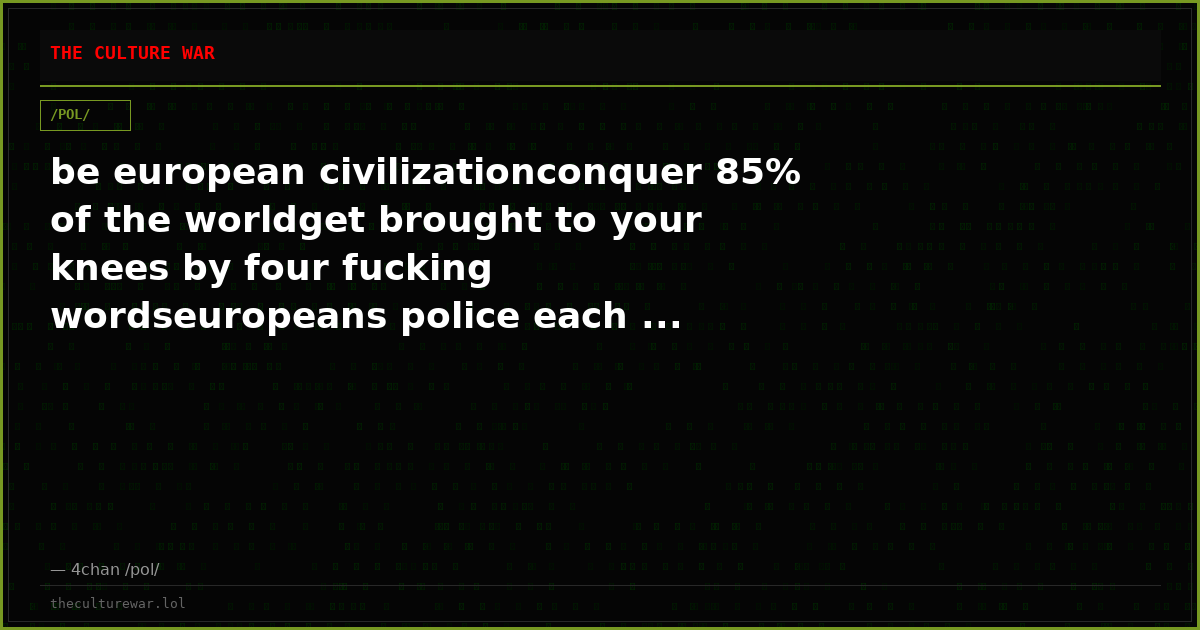 be european civilizationconquer 85% of the worldget brought to your knees by four fucking wordseuropeans police each ...