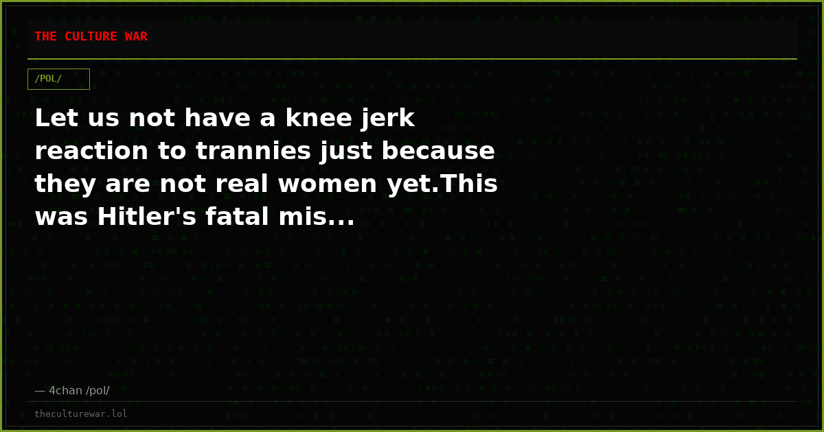 Let us not have a knee jerk reaction to trannies just because they are not real women yet.This was Hitler's fatal mis...