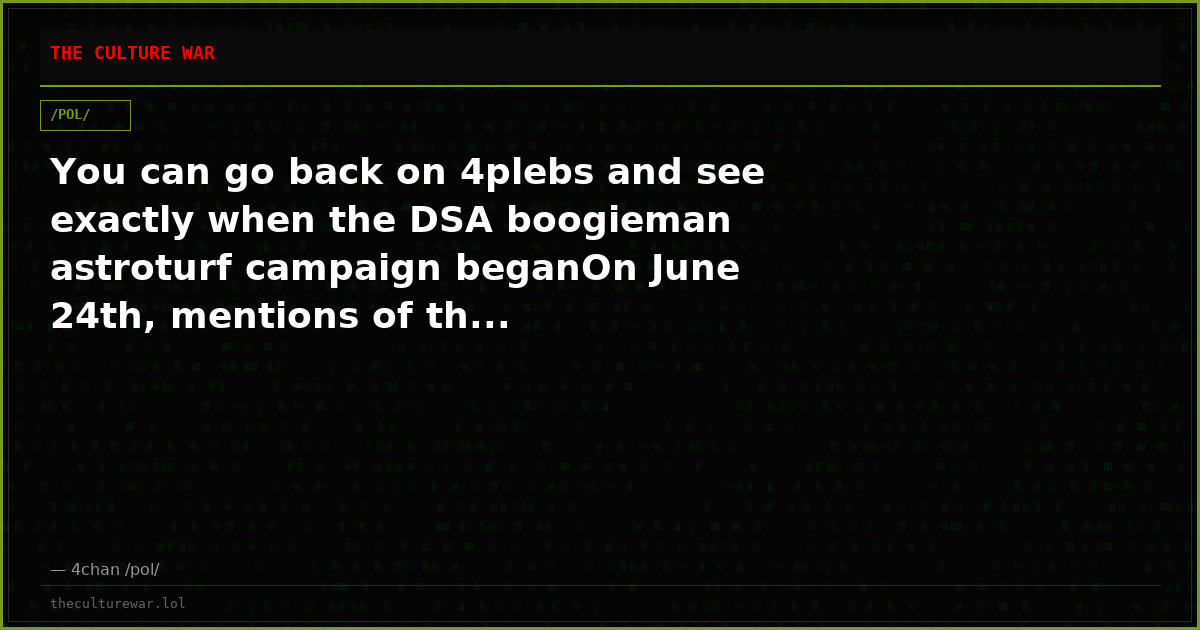 You can go back on 4plebs and see exactly when the DSA boogieman astroturf campaign beganOn June 24th, mentions of th...