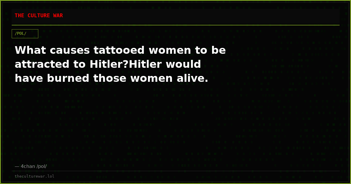What causes tattooed women to be attracted to Hitler?Hitler would have burned those women alive.