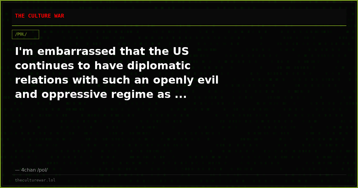 I'm embarrassed that the US continues to have diplomatic relations with such an openly evil and oppressive regime as ...