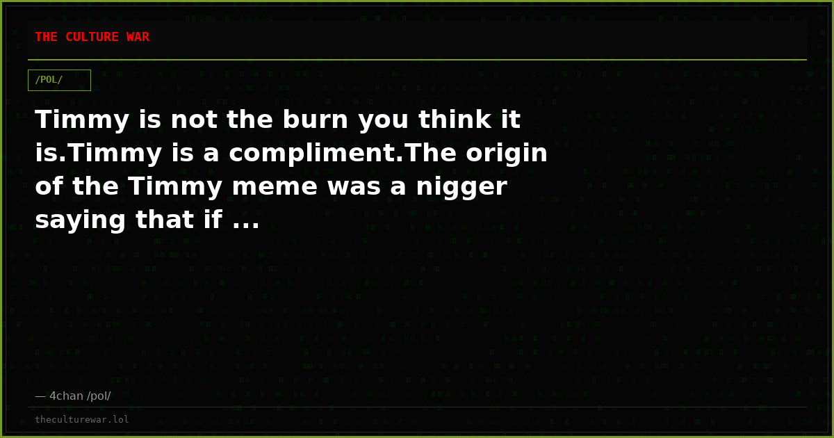 Timmy is not the burn you think it is.Timmy is a compliment.The origin of the Timmy meme was a nigger saying that if ...