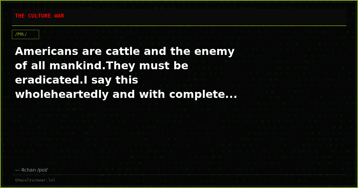 Americans are cattle and the enemy of all mankind.They must be eradicated.I say this wholeheartedly and with complete...