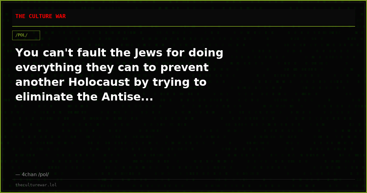 You can't fault the Jews for doing everything they can to prevent another Holocaust by trying to eliminate the Antise...