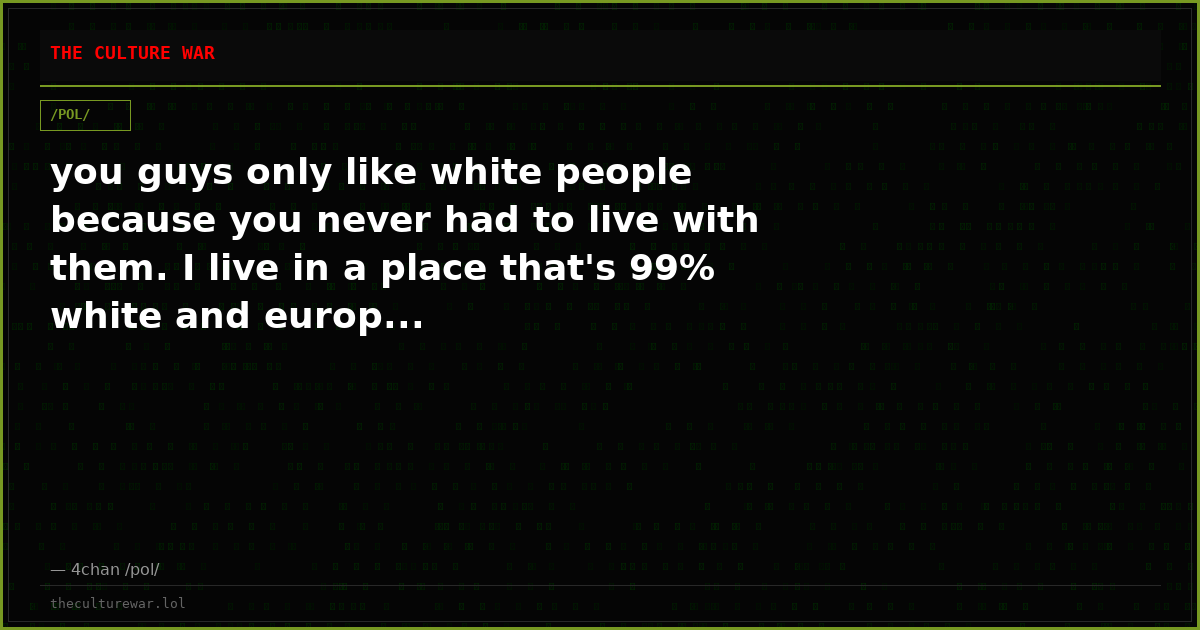 you guys only like white people because you never had to live with them. I live in a place that's 99% white and europ...