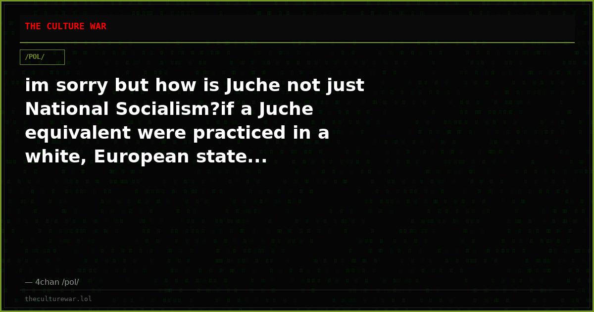 im sorry but how is Juche not just National Socialism?if a Juche equivalent were practiced in a white, European state...