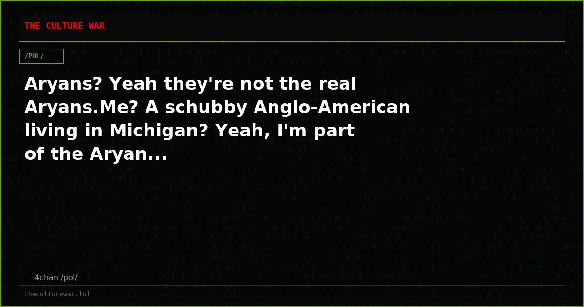 Aryans? Yeah they're not the real Aryans.Me? A schubby Anglo-American living in Michigan? Yeah, I'm part of the Aryan...