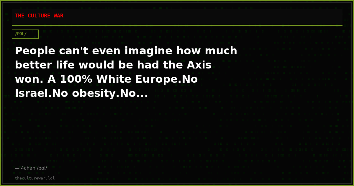 People can't even imagine how much better life would be had the Axis won. A 100% White Europe.No Israel.No obesity.No...