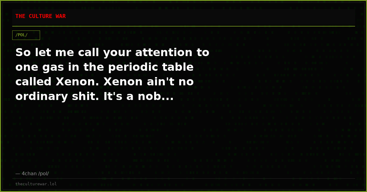 So let me call your attention to one gas in the periodic table called Xenon. Xenon ain't no ordinary shit. It's a nob...